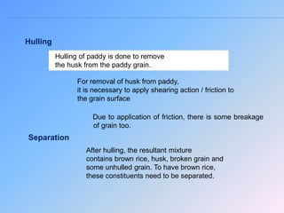 Separation
Hulling
For removal of husk from paddy,
it is necessary to apply shearing action / friction to
the grain surface
Hulling of paddy is done to remove
the husk from the paddy grain.
Due to application of friction, there is some breakage
of grain too.
After hulling, the resultant mixture
contains brown rice, husk, broken grain and
some unhulled grain. To have brown rice,
these constituents need to be separated.
 