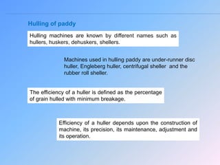 Hulling of paddy
Hulling machines are known by different names such as
hullers, huskers, dehuskers, shellers.
Machines used in hulling paddy are under-runner disc
huller, Engleberg huller, centrifugal sheller and the
rubber roll sheller.
The efficiency of a huller is defined as the percentage
of grain hulled with minimum breakage.
Efficiency of a huller depends upon the construction of
machine, its precision, its maintenance, adjustment and
its operation.
 