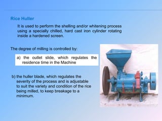 Rice Huller
It is used to perform the shelling and/or whitening process
using a specially chilled, hard cast iron cylinder rotating
inside a hardened screen.
The degree of milling is controlled by:
a) the outlet slide, which regulates the
residence time in the Machine
b) the huller blade, which regulates the
severity of the process and is adjustable
to suit the variety and condition of the rice
being milled, to keep breakage to a
minimum.
 