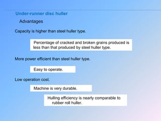 Under-runner disc huller
Advantages
Capacity is higher than steel huller type.
Percentage of cracked and broken grains produced is
less than that produced by steel huller type.
More power efficient than steel huller type.
Easy to operate.
Low operation cost.
Machine is very durable.
Hulling efficiency is nearly comparable to
rubber roll huller.
 