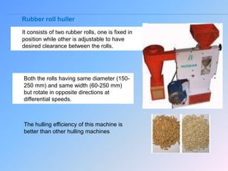 Rubber roll huller
It consists of two rubber rolls, one is fixed in
position while other is adjustable to have
desired clearance between the rolls.
Both the rolls having same diameter (150-
250 mm) and same width (60-250 mm)
but rotate in opposite directions at
differential speeds.
The hulling efficiency of this machine is
better than other hulling machines
 