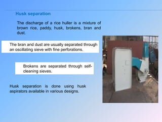 Husk separation
The discharge of a rice huller is a mixture of
brown rice, paddy, husk, brokens, bran and
dust.
The bran and dust are usually separated through
an oscillating sieve with fine perforations.
Brokens are separated through self-
cleaning sieves.
Husk separation is done using husk
aspirators available in various designs.
 