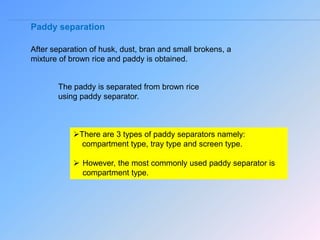 Paddy separation
After separation of husk, dust, bran and small brokens, a
mixture of brown rice and paddy is obtained.
The paddy is separated from brown rice
using paddy separator.
There are 3 types of paddy separators namely:
compartment type, tray type and screen type.
 However, the most commonly used paddy separator is
compartment type.
 