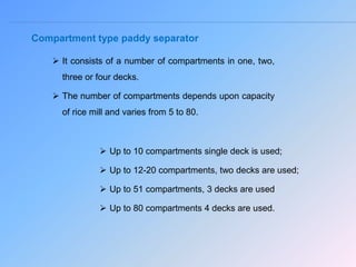 Compartment type paddy separator
 It consists of a number of compartments in one, two,
three or four decks.
 The number of compartments depends upon capacity
of rice mill and varies from 5 to 80.
 Up to 10 compartments single deck is used;
 Up to 12-20 compartments, two decks are used;
 Up to 51 compartments, 3 decks are used
 Up to 80 compartments 4 decks are used.
 