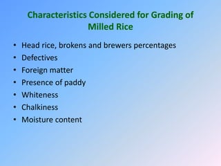 Characteristics Considered for Grading of
Milled Rice
• Head rice, brokens and brewers percentages
• Defectives
• Foreign matter
• Presence of paddy
• Whiteness
• Chalkiness
• Moisture content
 