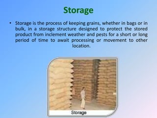 Storage
• Storage is the process of keeping grains, whether in bags or in
bulk, in a storage structure designed to protect the stored
product from inclement weather and pests for a short or long
period of time to await processing or movement to other
location.
 