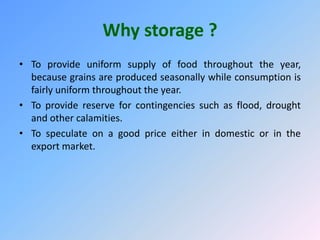 Why storage ?
• To provide uniform supply of food throughout the year,
because grains are produced seasonally while consumption is
fairly uniform throughout the year.
• To provide reserve for contingencies such as flood, drought
and other calamities.
• To speculate on a good price either in domestic or in the
export market.
 