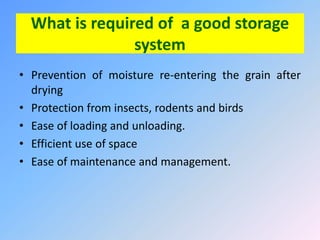 What is required of a good storage
system
• Prevention of moisture re-entering the grain after
drying
• Protection from insects, rodents and birds
• Ease of loading and unloading.
• Efficient use of space
• Ease of maintenance and management.
 