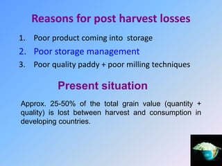 Reasons for post harvest losses
1. Poor product coming into storage
2. Poor storage management
3. Poor quality paddy + poor milling techniques
Present situation
Approx. 25-50% of the total grain value (quantity +
quality) is lost between harvest and consumption in
developing countries.
 