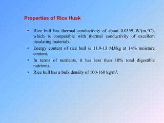 Properties of Rice Husk
• Rice hull has thermal conductivity of about 0.0359 W/(m.°C),
which is comparable with thermal conductivity of excellent
insulating materials.
• Energy content of rice hull is 11.9-13 MJ/kg at 14% moisture
content.
• In terms of nutrients, it has less than 10% total digestible
nutrients.
• Rice hull has a bulk density of 100-160 kg/m3.
 