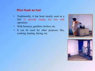 Rice Husk as fuel
• Traditionally, it has been mostly used as a
fuel to provide energy for rice mill
operation.
• With furnaces, gasifiers, boilers, etc.
• It can be used for other purposes like,
cooking, heating, drying, etc.
 