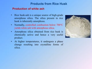 Production of white ash
• Rice husk-ash is a unique source of high-grade
amorphous silica. The silica present in rice
husk is inherently amorphous.
• Normally, controlled combustion below 700°C
yields white ash with amorphous silica.
• Amorphous silica obtained from rice husk is
chemically active and hence a very useful
product.
• At higher temperatures, it undergoes a phase
change resulting into crystalline forms of
silica.
Products from Rice Husk
 