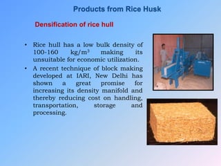 Densification of rice hull
• Rice hull has a low bulk density of
100-160 kg/m3 making its
unsuitable for economic utilization.
• A recent technique of block making
developed at IARI, New Delhi has
shown a great promise for
increasing its density manifold and
thereby reducing cost on handling,
transportation, storage and
processing.
Products from Rice Husk
 
