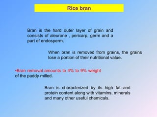 Rice bran
Bran is the hard outer layer of grain and
consists of aleurone , pericarp, germ and a
part of endosperm.
When bran is removed from grains, the grains
lose a portion of their nutritional value.
•Bran removal amounts to 4% to 9% weight
of the paddy milled.
Bran is characterized by its high fat and
protein content along with vitamins, minerals
and many other useful chemicals.
 