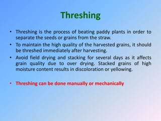 Threshing
• Threshing is the process of beating paddy plants in order to
separate the seeds or grains from the straw.
• To maintain the high quality of the harvested grains, it should
be threshed immediately after harvesting.
• Avoid field drying and stacking for several days as it affects
grain quality due to over drying. Stacked grains of high
moisture content results in discoloration or yellowing.
• Threshing can be done manually or mechanically
 