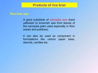 Products of rice bran
Rice bran wax
A good substitute of carnauba wax (hard
yellowish to brownish wax from leaves of
the carnauba palm used especially in floor
waxes and polishes).
It can also be used as component in
formulations like carbon paper base,
stencils, candles etc.
 