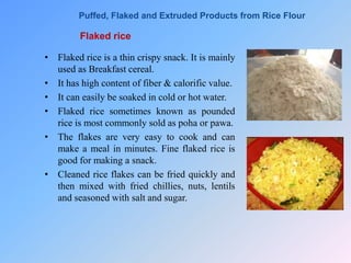 Flaked rice
• Flaked rice is a thin crispy snack. It is mainly
used as Breakfast cereal.
• It has high content of fiber & calorific value.
• It can easily be soaked in cold or hot water.
• Flaked rice sometimes known as pounded
rice is most commonly sold as poha or pawa.
• The flakes are very easy to cook and can
make a meal in minutes. Fine flaked rice is
good for making a snack.
• Cleaned rice flakes can be fried quickly and
then mixed with fried chillies, nuts, lentils
and seasoned with salt and sugar.
Puffed, Flaked and Extruded Products from Rice Flour
 