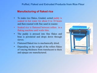 Manufacturing of flaked rice
• To make rice flakes, Graded, sorted paddy is
soaked in hot water for about 8 to 10 hours
and then roasted with fine sand in roaster.
• Soaked rice is flattened between rollers in a
flaking machine until wafer thin.
• The paddy is pressed into fine flakes and
bran is powdered and drops down through
sieves.
• Flattened/flaked rice is mechanically dried.
• Depending on the weight of the rollers flakes
of varying thickness from translucent to thick
and opaque are manufactured.
Puffed, Flaked and Extruded Products from Rice Flour
 