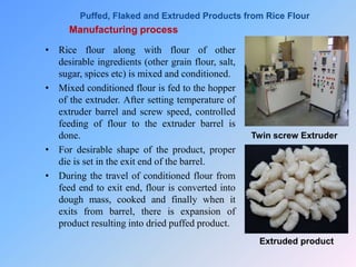 Manufacturing process
• Rice flour along with flour of other
desirable ingredients (other grain flour, salt,
sugar, spices etc) is mixed and conditioned.
• Mixed conditioned flour is fed to the hopper
of the extruder. After setting temperature of
extruder barrel and screw speed, controlled
feeding of flour to the extruder barrel is
done.
• For desirable shape of the product, proper
die is set in the exit end of the barrel.
• During the travel of conditioned flour from
feed end to exit end, flour is converted into
dough mass, cooked and finally when it
exits from barrel, there is expansion of
product resulting into dried puffed product.
Twin screw Extruder
Extruded product
Puffed, Flaked and Extruded Products from Rice Flour
 