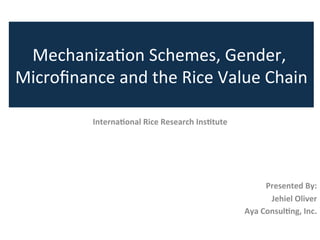 Interna'onal	
  Rice	
  Research	
  Ins'tute	
  	
  
	
  
	
  
	
  
	
  
Presented	
  By:	
  
Jehiel	
  Oliver	
  
Aya	
  Consul'ng,	
  Inc.	
  
Mechaniza)on	
  Schemes,	
  Gender,	
  
Microﬁnance	
  and	
  the	
  Rice	
  Value	
  Chain	
  
 