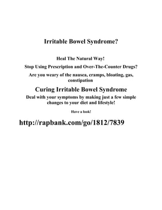 Irritable Bowel Syndrome?

                Heal The Natural Way!
 Stop Using Prescription and Over-The-Counter Drugs?
   Are you weary of the nausea, cramps, bloating, gas,
                      constipation

      Curing Irritable Bowel Syndrome
  Deal with your symptoms by making just a few simple
            changes to your diet and lifestyle!
                       Have a look!


http://rapbank.com/go/1812/7839
 