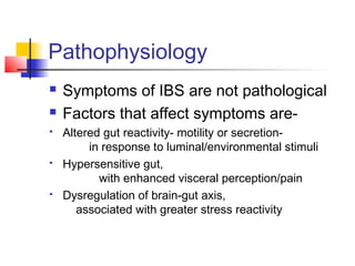 Pathophysiology
 Symptoms of IBS are not pathological
 Factors that affect symptoms are-
 Altered gut reactivity- motility or secretion-
in response to luminal/environmental stimuli
 Hypersensitive gut,
with enhanced visceral perception/pain
 Dysregulation of brain-gut axis,
associated with greater stress reactivity
 