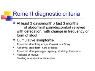 Rome II diagnostic criteria
 At least 3 days/month x last 3 months
of abdominal pain/discomfort relieved
with defecation, with change in frequency or
form of stool
 Cumulative symptoms-
 Abnormal stool frequency- <3/week or >3/day
 Abnormal stool form- hard or loose
 Abnormal stool passage- urgency, straining, tenesmus
 Passage of mucus
 Bloating or abdominal distension
 