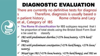 DIAGNOSTIC EVALUATION
There are currently no definitive tests for diagnosi
s Therefore, diagnosis is usually based o
n patient history , Rome criteria and Lacy
et al., Category of IBS
 The Rome III classification for IBS subtypes required that t
he proportion of total stools using the Bristol Stool Form Scal
e be used to classify
 IBS with predominant diarrhea (>25% loose/watery, <25% hard/
lumpy),
 IBS with predominant constipation (>25% hard/lumpy, <25% loose/
watery),
 Mixed-type IBS (>25% loose/watery, >25% hard/lumpy), and IBS un
 