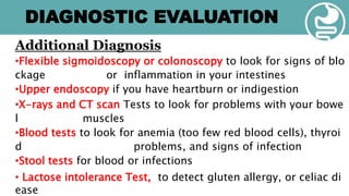 Additional Diagnosis
•Flexible sigmoidoscopy or colonoscopy to look for signs of blo
ckage or inflammation in your intestines
•Upper endoscopy if you have heartburn or indigestion
•X-rays and CT scan Tests to look for problems with your bowe
l muscles
•Blood tests to look for anemia (too few red blood cells), thyroi
d problems, and signs of infection
•Stool tests for blood or infections
• Lactose intolerance Test, to detect gluten allergy, or celiac di
ease
DIAGNOSTIC EVALUATION
 