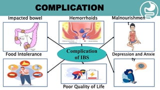 COMPLICATION
Complication
of IBS
Impacted bowel Hemorrhoids Malnourishmen
t
Food Intolerance Depression and Anxie
ty
Poor Quality of Life
 