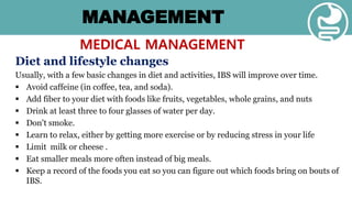 MANAGEMENT
MEDICAL MANAGEMENT
Diet and lifestyle changes
Usually, with a few basic changes in diet and activities, IBS will improve over time.
 Avoid caffeine (in coffee, tea, and soda).
 Add fiber to your diet with foods like fruits, vegetables, whole grains, and nuts
 Drink at least three to four glasses of water per day.
 Don't smoke.
 Learn to relax, either by getting more exercise or by reducing stress in your life
 Limit milk or cheese .
 Eat smaller meals more often instead of big meals.
 Keep a record of the foods you eat so you can figure out which foods bring on bouts of
IBS.
 