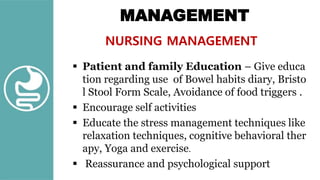 MANAGEMENT
NURSING MANAGEMENT
 Patient and family Education – Give educa
tion regarding use of Bowel habits diary, Bristo
l Stool Form Scale, Avoidance of food triggers .
 Encourage self activities
 Educate the stress management techniques like
relaxation techniques, cognitive behavioral ther
apy, Yoga and exercise.
 Reassurance and psychological support
 