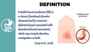 DEFINITION
Irritable bowel syndrome (IBS) is
a chronicfunctional disorder
characterizedby recurrent
abdominal painassociated with
disordered bowel movements,
whichmay include diarrhea,
constipationor both.
(Lacyet al., 2016)
 