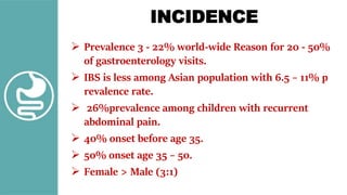 INCIDENCE
 Prevalence 3 - 22% world-wide Reason for 20 - 50%
of gastroenterology visits.
 IBS is less among Asian population with 6.5 – 11% p
revalence rate.
 26%prevalence among children with recurrent
abdominal pain.
 40% onset before age 35.
 50% onset age 35 – 50.
 Female > Male (3:1)
 
