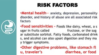 •Mental health— anxiety, depression, personality
disorder, and history of abuse are all associated risk
factors
•Food sensitivities - Foods like dairy, wheat, a s
ugar in fruits called fructose, or the sug
ar substitute sorbitol. Fatty foods, carbonated drink
s, and alcohol can also upset digestion and they ma
y trigger symptoms.
•Other digestive problems, like stomach fl
u, traveler’s diarrhea, or food
RISK FACTORS
 