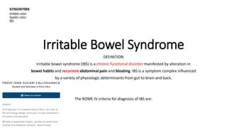Irritable Bowel Syndrome
DEFINITION
Irritable bowel syndrome (IBS) is a chronic functional disorder manifested by alteration in
bowel habits and recurrent abdominal pain and bloating. IBS is a symptom complex influenced
by a variety of physiologic determinants from gut to brain and back.
The ROME IV criteria for diagnosis of IBS are:
 