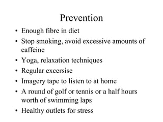 Prevention
• Enough fibre in diet
• Stop smoking, avoid excessive amounts of
  caffeine
• Yoga, relaxation techniques
• Regular excersise
• Imagery tape to listen to at home
• A round of golf or tennis or a half hours
  worth of swimming laps
• Healthy outlets for stress
 