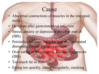 Cause
• Abnormal contractions of muscles in the intestinal
  walls
• Develops after gastrointestinal infection
• Stress, anxiety or depression are often part of
  (IBS)
• Peristalsis becomes irregular and uncoordinated
  disrupting normal digestive process
• Over eating or binge eating, known to aggravate
  (IBS)
• Too much fat in diet
• Eating too quickly, eating irregularly, smoking
 