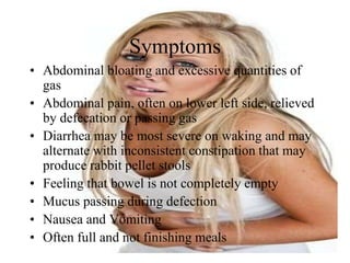 Symptoms
• Abdominal bloating and excessive quantities of
  gas
• Abdominal pain, often on lower left side, relieved
  by defecation or passing gas
• Diarrhea may be most severe on waking and may
  alternate with inconsistent constipation that may
  produce rabbit pellet stools
• Feeling that bowel is not completely empty
• Mucus passing during defection
• Nausea and Vomiting
• Often full and not finishing meals
 