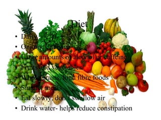 Diet
•   Dairy
•   Onions, Cabbage
•   Large amounts of alcohol or caffeine
•   Fruits and vegetables
•   Whole grains, high fibre foods
•   Smaller meals
•   Eat slowly, don’t swallow air
•   Drink water- helps reduce constipation
 