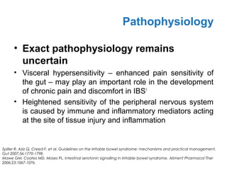 • Exact pathophysiology remains
uncertain
• Visceral hypersensitivity – enhanced pain sensitivity of
the gut – may play an important role in the development
of chronic pain and discomfort in IBS1
• Heightened sensitivity of the peripheral nervous system
is caused by immune and inflammatory mediators acting
at the site of tissue injury and inflammation
Pathophysiology
Spiller R, Aziz Q, Creed F, et al. Guidelines on the irritable bowel syndrome: mechanisms and practical management.
Gut 2007;56:1770-1798.
Mawe GM, Coates MD, Moses PL. Intestinal serotonin signalling in irritable bowel syndrome. Aliment Pharmacol Ther
2006;23:1067-1076.
 