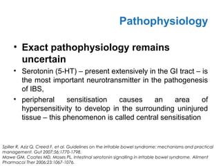 • Exact pathophysiology remains
uncertain
• Serotonin (5-HT) – present extensively in the GI tract – is
the most important neurotransmitter in the pathogenesis
of IBS,
• peripheral sensitisation causes an area of
hypersensitivity to develop in the surrounding uninjured
tissue – this phenomenon is called central sensitisation
Pathophysiology
Spiller R, Aziz Q, Creed F, et al. Guidelines on the irritable bowel syndrome: mechanisms and practical
management. Gut 2007;56:1770-1798.
Mawe GM, Coates MD, Moses PL. Intestinal serotonin signalling in irritable bowel syndrome. Aliment
Pharmacol Ther 2006;23:1067-1076.
 