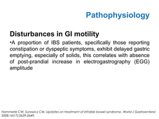 Disturbances in GI motility
•A proportion of IBS patients, specifically those reporting
constipation or dyspeptic symptoms, exhibit delayed gastric
emptying, especially of solids, this correlates with absence
of post-prandial increase in electrogastrography (EGG)
amplitude
Pathophysiology
Hammerle CW, Surawicz CM. Updates on treatment of irritable bowel syndrome. World J Gastroenterol
2008;14(17):2639-2649.
 