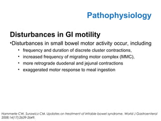 Disturbances in GI motility
•Disturbances in small bowel motor activity occur, including
• frequency and duration of discrete cluster contractions,
• increased frequency of migrating motor complex (MMC),
• more retrograde duodenal and jejunal contractions
• exaggerated motor response to meal ingestion
Pathophysiology
Hammerle CW, Surawicz CM. Updates on treatment of irritable bowel syndrome. World J Gastroenterol
2008;14(17):2639-2649.
 