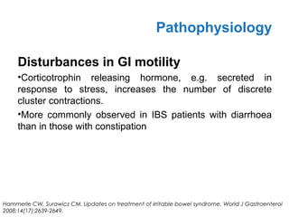 Disturbances in GI motility
•Corticotrophin releasing hormone, e.g. secreted in
response to stress, increases the number of discrete
cluster contractions.
•More commonly observed in IBS patients with diarrhoea
than in those with constipation
Pathophysiology
Hammerle CW, Surawicz CM. Updates on treatment of irritable bowel syndrome. World J Gastroenterol
2008;14(17):2639-2649.
 
