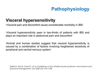 Visceral hypersensitivity
•Visceral pain and discomfort cause considerable morbidity in IBS1
•Visceral hypersensitivity seen in two-thirds of patients with IBS and
plays an important role in abdominal pain and discomfort1
•Animal and human studies suggest that visceral hypersensitivity is
caused by a combination of factors involving heightened sensitivity of
peripheral and central nervous system1
Pathophysiology
Spiller R, Aziz Q, Creed F, et al. Guidelines on the irritable bowel syndrome: mechanisms and
practical management. Gut 2007;56:1770-1798
 