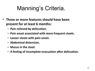 Manning’s Criteria.
• Three or more features should have been
present for at least 6 months:
– Pain relieved by defecation.
– Pain onset associated with more frequent stools.
– Looser stools with pain onset.
– Abdominal distension.
– Mucus in the stool.
– A feeling of incomplete evacuation after defecation.
21
 