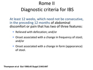 Rome II
Diagnostic criteria for IBS
At least 12 weeks, which need not be consecutive,
in the preceding 12 months of abdominal
discomfort or pain that has two of three features:
• Relieved with defecation; and/or
• Onset associated with a change in frequency of stool;
and/or
• Onset associated with a change in form (appearance)
of stool.
Thompson et al Gut 1999;45 Suppl 2:II43-II47
 