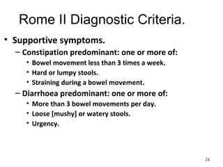 Rome II Diagnostic Criteria.
• Supportive symptoms.
– Constipation predominant: one or more of:
• Bowel movement less than 3 times a week.
• Hard or lumpy stools.
• Straining during a bowel movement.
– Diarrhoea predominant: one or more of:
• More than 3 bowel movements per day.
• Loose [mushy] or watery stools.
• Urgency.
24
 