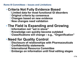 Rome III Committees – Issues and Limitations
• Criteria Not Fully Evidence Based
 Limited data for most functional GI disorders
 Original criteria by consensus
 Changes based on new evidence
 New changes need validation
•The Field is Expanding and Growing
 Information not “set in stone”
 Knowledge can quickly become outdated
 Classifications will change – e.g., “Organification”
•Need for Quality Control
 Disclosure of relationships with Pharmaceuticals
 Confidentiality statements
 International Resource Committee
 Embargo on information until final editing stages
1778
 